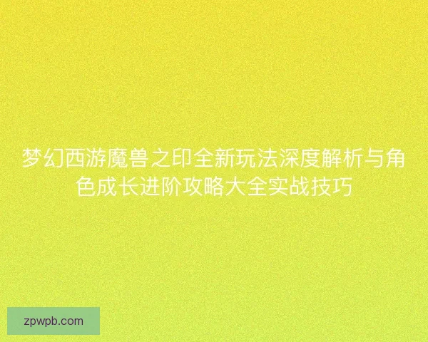 梦幻西游魔兽之印全新玩法深度解析与角色成长进阶攻略大全实战技巧