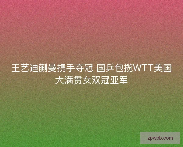 王艺迪蒯曼携手夺冠 国乒包揽WTT美国大满贯女双冠亚军