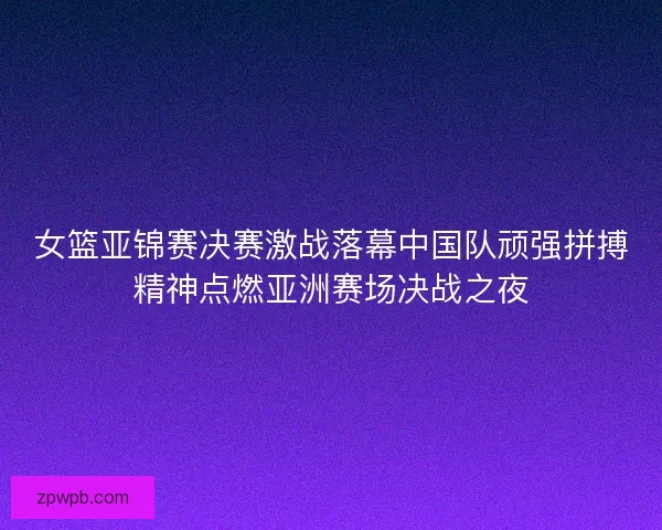 女篮亚锦赛决赛激战落幕中国队顽强拼搏精神点燃亚洲赛场决战之夜