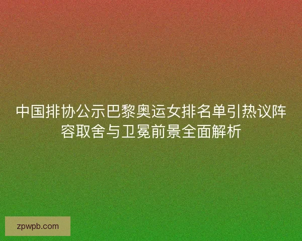 中国排协公示巴黎奥运女排名单引热议阵容取舍与卫冕前景全面解析