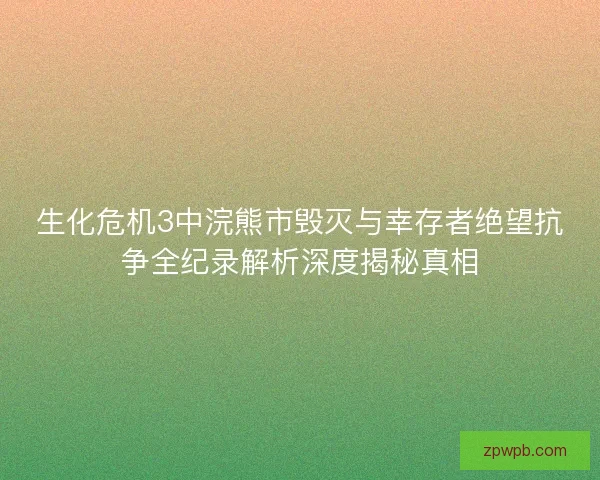 生化危机3中浣熊市毁灭与幸存者绝望抗争全纪录解析深度揭秘真相 生化危机3中浣熊市毁灭与幸存者绝望抗争全纪录解析深度揭秘真相