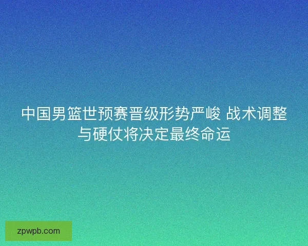 中国男篮世预赛晋级形势严峻 战术调整与硬仗将决定最终命运 中国男篮世预赛晋级形势严峻 战术调整与硬仗将决定最终命运