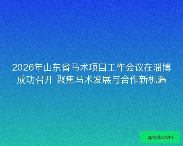 2026年山东省马术项目工作会议在淄博成功召开 聚焦马术发展与合作新机遇 2026年山东省马术项目工作会议在淄博成功召开 聚焦马术发展与合作新机遇