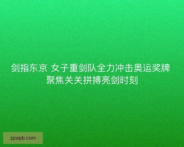 剑指东京 女子重剑队全力冲击奥运奖牌 聚焦关关拼搏亮剑时刻 剑指东京 女子重剑队全力冲击奥运奖牌 聚焦关关拼搏亮剑时刻
