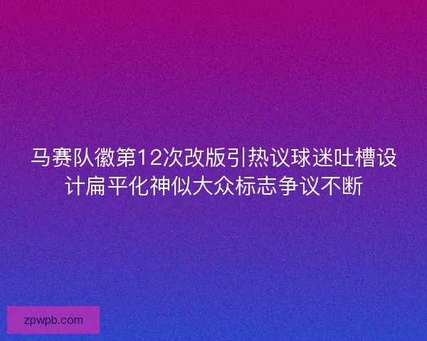马赛队徽第12次改版引热议球迷吐槽设计扁平化神似大众标志争议不断 马赛队徽第12次改版引热议球迷吐槽设计扁平化神似大众标志争议不断