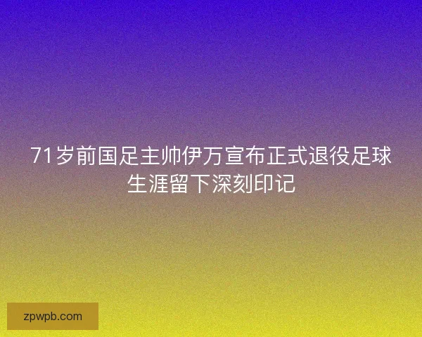 71岁前国足主帅伊万宣布正式退役足球生涯留下深刻印记 71岁前国足主帅伊万宣布正式退役足球生涯留下深刻印记