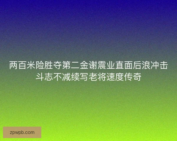 两百米险胜夺第二金谢震业直面后浪冲击斗志不减续写老将速度传奇 两百米险胜夺第二金谢震业直面后浪冲击斗志不减续写老将速度传奇
