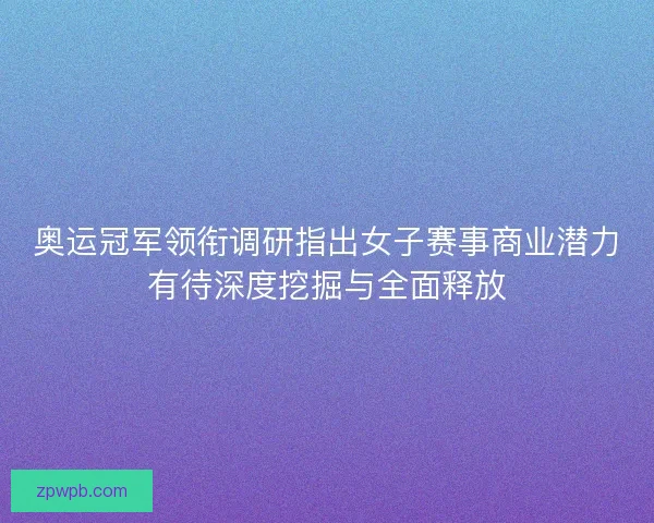 奥运冠军领衔调研指出女子赛事商业潜力有待深度挖掘与全面释放 奥运冠军领衔调研指出女子赛事商业潜力有待深度挖掘与全面释放