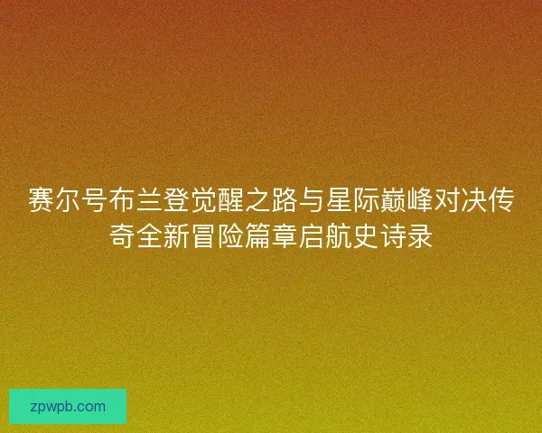 赛尔号布兰登觉醒之路与星际巅峰对决传奇全新冒险篇章启航史诗录 赛尔号布兰登觉醒之路与星际巅峰对决传奇全新冒险篇章启航史诗录