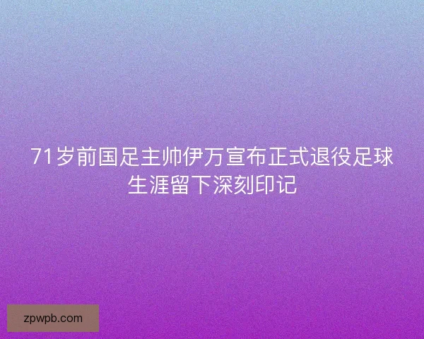 71岁前国足主帅伊万宣布正式退役足球生涯留下深刻印记 71岁前国足主帅伊万宣布正式退役足球生涯留下深刻印记
