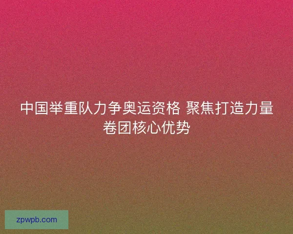 中国举重队力争奥运资格 聚焦打造力量卷团核心优势