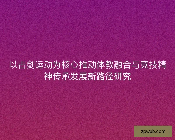 以击剑运动为核心推动体教融合与竞技精神传承发展新路径研究