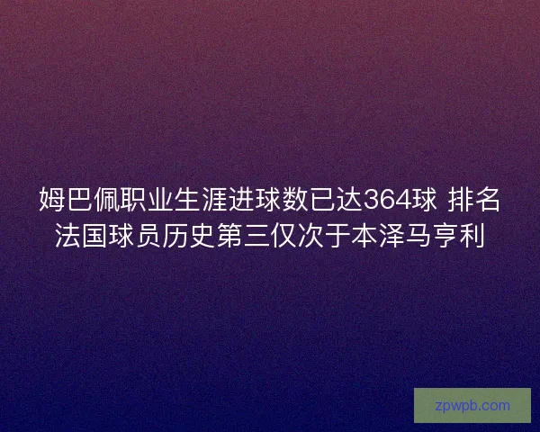 姆巴佩职业生涯进球数已达364球 排名法国球员历史第三仅次于本泽马亨利
