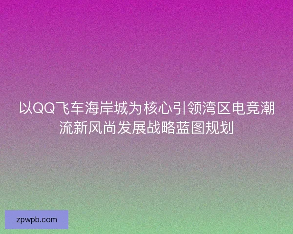 以QQ飞车海岸城为核心引领湾区电竞潮流新风尚发展战略蓝图规划 以QQ飞车海岸城为核心引领湾区电竞潮流新风尚发展战略蓝图规划