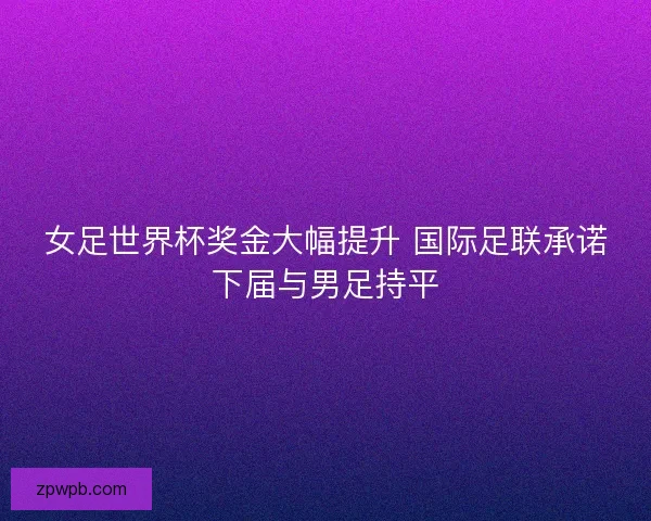 女足世界杯奖金大幅提升 国际足联承诺下届与男足持平