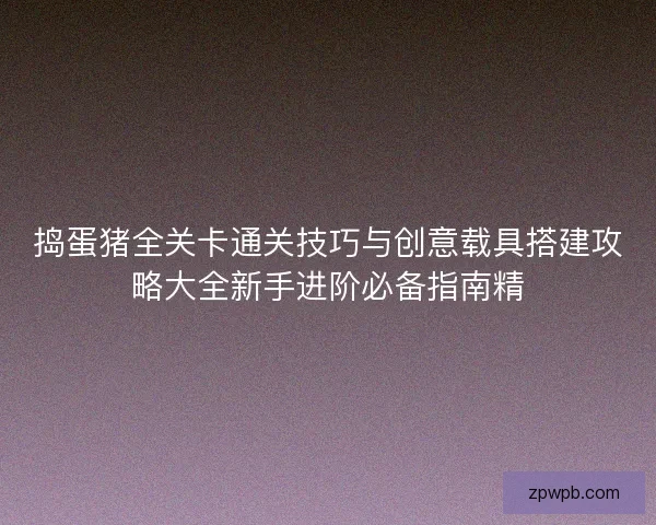捣蛋猪全关卡通关技巧与创意载具搭建攻略大全新手进阶必备指南精 捣蛋猪全关卡通关技巧与创意载具搭建攻略大全新手进阶必备指南精