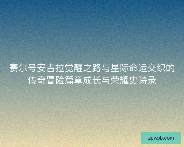 赛尔号安吉拉觉醒之路与星际命运交织的传奇冒险篇章成长与荣耀史诗录