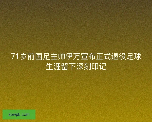 71岁前国足主帅伊万宣布正式退役足球生涯留下深刻印记 71岁前国足主帅伊万宣布正式退役足球生涯留下深刻印记