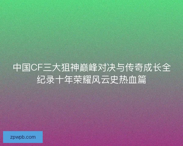 中国CF三大狙神巅峰对决与传奇成长全纪录十年荣耀风云史热血篇 中国CF三大狙神巅峰对决与传奇成长全纪录十年荣耀风云史热血篇