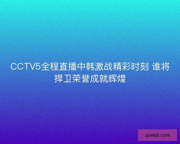 CCTV5全程直播中韩激战精彩时刻 谁将捍卫荣誉成就辉煌 CCTV5全程直播中韩激战精彩时刻 谁将捍卫荣誉成就辉煌