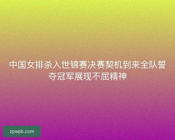 中国女排杀入世锦赛决赛契机到来全队誓夺冠军展现不屈精神 中国女排杀入世锦赛决赛契机到来全队誓夺冠军展现不屈精神
