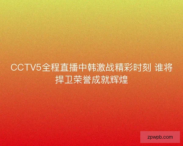 CCTV5全程直播中韩激战精彩时刻 谁将捍卫荣誉成就辉煌 CCTV5全程直播中韩激战精彩时刻 谁将捍卫荣誉成就辉煌