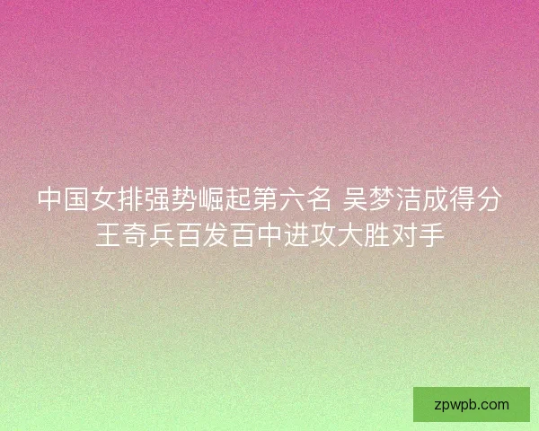 中国女排强势崛起第六名 吴梦洁成得分王奇兵百发百中进攻大胜对手 中国女排强势崛起第六名 吴梦洁成得分王奇兵百发百中进攻大胜对手