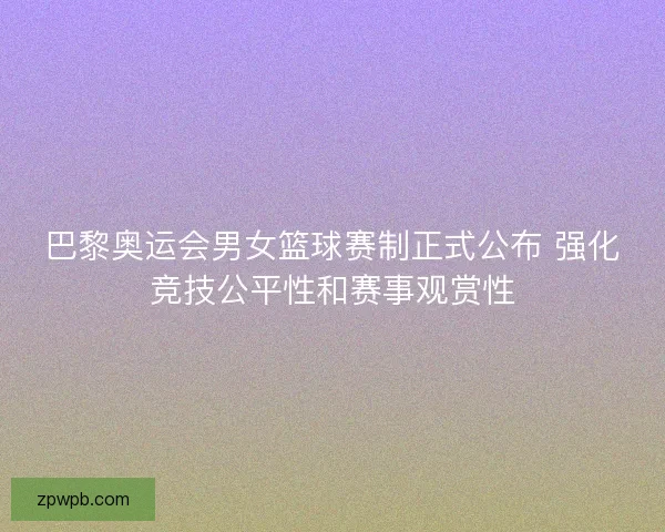 巴黎奥运会男女篮球赛制正式公布 强化竞技公平性和赛事观赏性