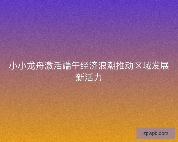 小小龙舟激活端午经济浪潮推动区域发展新活力