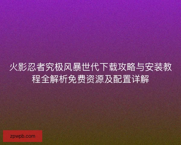 火影忍者究极风暴世代下载攻略与安装教程全解析免费资源及配置详解